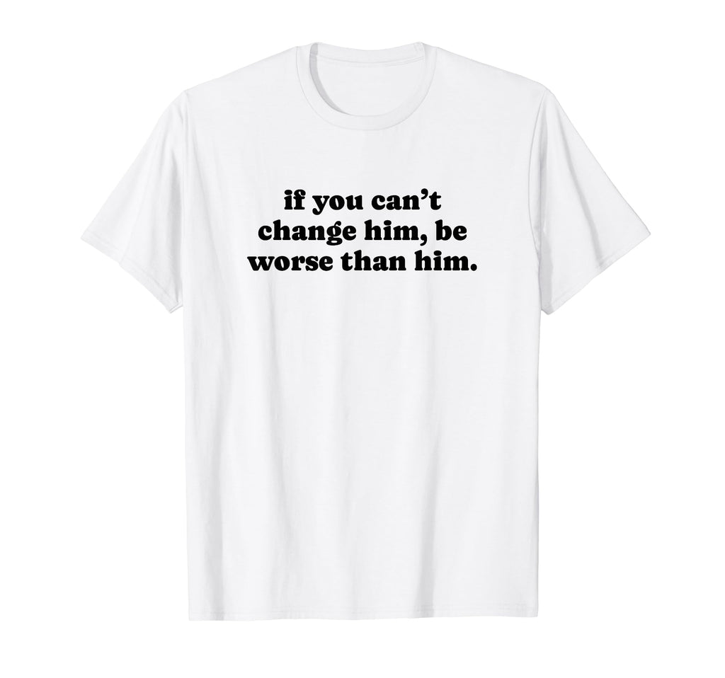 If You Cant Change Him Be Worse Than Him T-Shirt - Trendy Graphic Unisex - T-Shirt, Sweatshirt, Hoodie